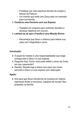 ○ Fortaleça sua vida espiritual através da oração e
estudo da Palavra.
○ Um marido que anda com Deus será um exemplo
para sua família.
3. Construa uma Parceria com sua Esposa
○ Trabalhe em conjunto para enfrentar desafios e
alcançar objetivos em comum.
4. Lembre-se de que a Família é uma Missão Divina
○ Reconheça que Deus o chamou para liderar sua
casa com integridade e amor.
Conclusão:
● O papel do marido é uma responsabilidade que exige
entrega total a Deus e à sua esposa.
● Pergunta final: Como você pode refletir o amor de Cristo
em seu casamento?
● Desafio: Decida hoje a liderar sua casa com amor,
servindo a Deus e à sua esposa com dedicação.
Apelo:
● Ore para que Deus transforme os maridos em líderes
espirituais fortes e amorosos, capazes de cumprir Seu
propósito na família.
186
 