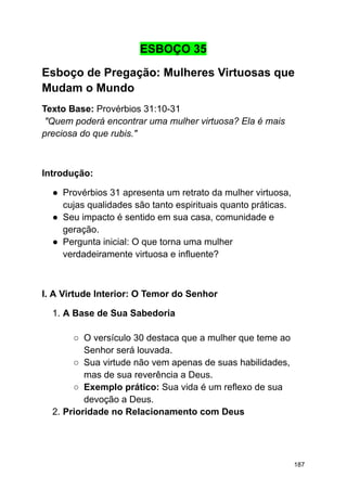 ESBOÇO 35
Esboço de Pregação: Mulheres Virtuosas que
Mudam o Mundo
Texto Base: Provérbios 31:10-31
"Quem poderá encontrar uma mulher virtuosa? Ela é mais
preciosa do que rubis."
Introdução:
● Provérbios 31 apresenta um retrato da mulher virtuosa,
cujas qualidades são tanto espirituais quanto práticas.
● Seu impacto é sentido em sua casa, comunidade e
geração.
● Pergunta inicial: O que torna uma mulher
verdadeiramente virtuosa e influente?
I. A Virtude Interior: O Temor do Senhor
1. A Base de Sua Sabedoria
○ O versículo 30 destaca que a mulher que teme ao
Senhor será louvada.
○ Sua virtude não vem apenas de suas habilidades,
mas de sua reverência a Deus.
○ Exemplo prático: Sua vida é um reflexo de sua
devoção a Deus.
2. Prioridade no Relacionamento com Deus
187
 