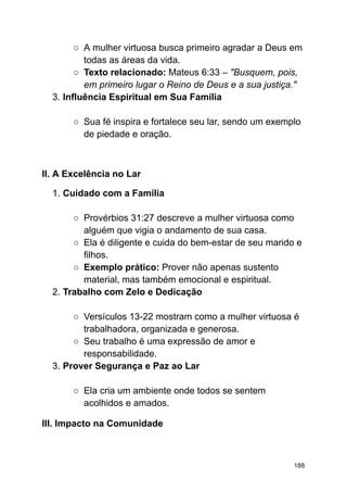 ○ A mulher virtuosa busca primeiro agradar a Deus em
todas as áreas da vida.
○ Texto relacionado: Mateus 6:33 – "Busquem, pois,
em primeiro lugar o Reino de Deus e a sua justiça."
3. Influência Espiritual em Sua Família
○ Sua fé inspira e fortalece seu lar, sendo um exemplo
de piedade e oração.
II. A Excelência no Lar
1. Cuidado com a Família
○ Provérbios 31:27 descreve a mulher virtuosa como
alguém que vigia o andamento de sua casa.
○ Ela é diligente e cuida do bem-estar de seu marido e
filhos.
○ Exemplo prático: Prover não apenas sustento
material, mas também emocional e espiritual.
2. Trabalho com Zelo e Dedicação
○ Versículos 13-22 mostram como a mulher virtuosa é
trabalhadora, organizada e generosa.
○ Seu trabalho é uma expressão de amor e
responsabilidade.
3. Prover Segurança e Paz ao Lar
○ Ela cria um ambiente onde todos se sentem
acolhidos e amados.
III. Impacto na Comunidade
188
 