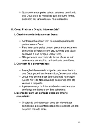 ○ Quando oramos pelos outros, estamos permitindo
que Deus atue de maneiras que, de outra forma,
poderiam ser ignoradas ou não realizadas.
III. Como Praticar a Oração Intercessória?
1. Obediência e intimidade com Deus:
○ A intercessão eficaz vem de um relacionamento
profundo com Deus.
○ Para interceder pelos outros, precisamos estar em
comunhão constante com Ele, ouvindo Sua voz e
sensíveis à Sua direção (João 15:7).
○ Não podemos interceder de forma eficaz se não
cultivarmos um espírito de intimidade com Deus.
2. Orar com fé e perseverança:
○ A oração intercessória exige fé, pois acreditamos
que Deus pode transformar situações e curar vidas.
○ Jesus nos ensina a ser perseverantes na oração
(Lucas 18:1-8). Não devemos desistir de orar até
vermos a resposta.
○ A perseverança na intercessão demonstra nossa
confiança em Deus e em Sua soberania.
3. Interceder com um coração cheio de amor e
compaixão:
○ O coração do intercessor deve ser movido por
compaixão, pois a intercessão não é apenas um ato
de pedir, mas de amar.
18
 