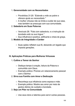 1. Generosidade com os Necessitados
○ Provérbios 31:20: "Estende a mão ao pobre e
oferece ajuda ao necessitado."
○ A mulher virtuosa não se limita a cuidar de sua casa,
mas também se preocupa com sua comunidade.
2. Sabedoria em Suas Palavras
○ Versículo 26: "Fala com sabedoria, e a instrução da
bondade está na sua língua."
○ Sua influência é positiva, edificante e cheia de graça.
3. Modelo de Integridade e Caráter
○ Suas ações refletem sua fé, deixando um legado que
impacta gerações.
IV. Aplicações Práticas para Mulheres Virtuosas
1. Cultive o Temor do Senhor
○ Dedique tempo à oração, leitura da Palavra e
comunhão com Deus.
○ Exemplo prático: Priorize um relacionamento pessoal
com o Senhor.
2. Sirva sua Família com Amor e Dedicação
○ Reconheça sua influência como esposa e mãe.
○ Exemplo prático: Mostre seu amor por meio de
gestos diários de cuidado e bondade.
3. Seja um Pilar na Comunidade
○ Use seus dons e talentos para servir outras pessoas.
189
 