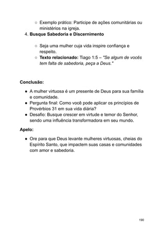 ○ Exemplo prático: Participe de ações comunitárias ou
ministérios na igreja.
4. Busque Sabedoria e Discernimento
○ Seja uma mulher cuja vida inspire confiança e
respeito.
○ Texto relacionado: Tiago 1:5 – "Se algum de vocês
tem falta de sabedoria, peça a Deus."
Conclusão:
● A mulher virtuosa é um presente de Deus para sua família
e comunidade.
● Pergunta final: Como você pode aplicar os princípios de
Provérbios 31 em sua vida diária?
● Desafio: Busque crescer em virtude e temor do Senhor,
sendo uma influência transformadora em seu mundo.
Apelo:
● Ore para que Deus levante mulheres virtuosas, cheias do
Espírito Santo, que impactem suas casas e comunidades
com amor e sabedoria.
190
 