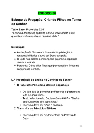 ESBOÇO 36
Esboço de Pregação: Criando Filhos no Temor
do Senhor
Texto Base: Provérbios 22:6
"Ensina a criança no caminho em que deve andar, e até
quando envelhecer não se desviará dele."
Introdução:
● A criação de filhos é um dos maiores privilégios e
responsabilidades dados por Deus aos pais.
● O texto nos mostra a importância do ensino espiritual
desde a infância.
● Pergunta: Como criar filhos que permaneçam firmes no
caminho do Senhor?
I. A Importância do Ensino no Caminho do Senhor
1. O Papel dos Pais como Mestres Espirituais
○ Os pais são os primeiros professores e pastores na
vida de seus filhos.
○ Texto relacionado: Deuteronômio 6:6-7 – "Ensine
estas palavras aos seus filhos."
○ O ensino deve ser diário e contínuo.
2. Transmitir os Princípios Bíblicos
○ O ensino deve ser fundamentado na Palavra de
Deus.
191
 