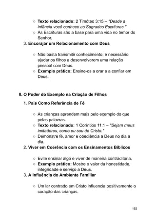 ○ Texto relacionado: 2 Timóteo 3:15 – "Desde a
infância você conhece as Sagradas Escrituras."
○ As Escrituras são a base para uma vida no temor do
Senhor.
3. Encorajar um Relacionamento com Deus
○ Não basta transmitir conhecimento; é necessário
ajudar os filhos a desenvolverem uma relação
pessoal com Deus.
○ Exemplo prático: Ensine-os a orar e a confiar em
Deus.
II. O Poder do Exemplo na Criação de Filhos
1. Pais Como Referência de Fé
○ As crianças aprendem mais pelo exemplo do que
pelas palavras.
○ Texto relacionado: 1 Coríntios 11:1 – "Sejam meus
imitadores, como eu sou de Cristo."
○ Demonstre fé, amor e obediência a Deus no dia a
dia.
2. Viver em Coerência com os Ensinamentos Bíblicos
○ Evite ensinar algo e viver de maneira contraditória.
○ Exemplo prático: Mostre o valor da honestidade,
integridade e serviço a Deus.
3. A Influência do Ambiente Familiar
○ Um lar centrado em Cristo influencia positivamente o
coração das crianças.
192
 