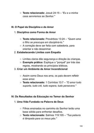 ○ Texto relacionado: Josué 24:15 – "Eu e a minha
casa serviremos ao Senhor."
III. O Papel da Disciplina e do Amor
1. Disciplina como Forma de Amor
○ Texto relacionado: Provérbios 13:24 – "Quem ama
o filho se preocupa em discipliná-lo."
○ A correção deve ser feita com sabedoria, para
orientar e não desanimar.
2. Estabelecendo Limites com Empatia
○ Limites claros dão segurança e direção às crianças.
○ Exemplo prático: Explique o "porquê" por trás das
regras, mostrando os princípios bíblicos.
3. Criar um Ambiente de Amor Incondicional
○ Assim como Deus nos ama, os pais devem refletir
esse amor.
○ Texto relacionado: 1 Coríntios 13:7 – "O amor tudo
suporta, tudo crê, tudo espera, tudo persevera."
IV. Os Resultados da Educação no Temor do Senhor
1. Uma Vida Fundada na Palavra de Deus
○ Filhos ensinados no caminho do Senhor terão uma
base sólida para enfrentar desafios.
○ Texto relacionado: Salmos 119:105 – "Tua palavra
é lâmpada para os meus pés."
193
 