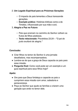 2. Um Legado Espiritual para as Próximas Gerações
○ O impacto de pais tementes a Deus transcende
gerações.
○ Exemplo prático: Histórias bíblicas como a de
Timóteo, influenciado por sua mãe e avó.
3. Alegria e Paz no Futuro
○ Pais que ensinam no caminho do Senhor colhem os
frutos de filhos piedosos.
○ Texto relacionado: Provérbios 23:24 – "O pai do
justo exultará de alegria."
Conclusão:
● Criar filhos no temor do Senhor é uma jornada
desafiadora, mas recompensadora.
● Lembre-se de que a graça de Deus capacita os pais para
essa missão.
● Pergunta final: Como você pode ser um exemplo e um
guia espiritual para seus filhos hoje?
Apelo:
● Ore para que Deus fortaleça e capacite os pais a
cumprirem essa missão com amor, sabedoria e
perseverança.
● Peça ao Senhor que ajude as famílias a criarem uma
geração que ande no temor dele.
194
 