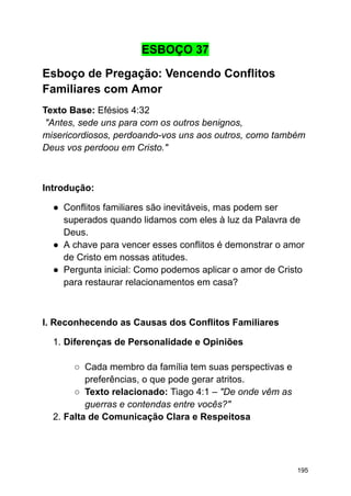 ESBOÇO 37
Esboço de Pregação: Vencendo Conflitos
Familiares com Amor
Texto Base: Efésios 4:32
"Antes, sede uns para com os outros benignos,
misericordiosos, perdoando-vos uns aos outros, como também
Deus vos perdoou em Cristo."
Introdução:
● Conflitos familiares são inevitáveis, mas podem ser
superados quando lidamos com eles à luz da Palavra de
Deus.
● A chave para vencer esses conflitos é demonstrar o amor
de Cristo em nossas atitudes.
● Pergunta inicial: Como podemos aplicar o amor de Cristo
para restaurar relacionamentos em casa?
I. Reconhecendo as Causas dos Conflitos Familiares
1. Diferenças de Personalidade e Opiniões
○ Cada membro da família tem suas perspectivas e
preferências, o que pode gerar atritos.
○ Texto relacionado: Tiago 4:1 – "De onde vêm as
guerras e contendas entre vocês?"
2. Falta de Comunicação Clara e Respeitosa
195
 