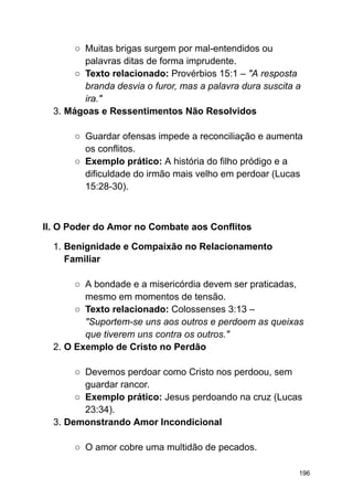 ○ Muitas brigas surgem por mal-entendidos ou
palavras ditas de forma imprudente.
○ Texto relacionado: Provérbios 15:1 – "A resposta
branda desvia o furor, mas a palavra dura suscita a
ira."
3. Mágoas e Ressentimentos Não Resolvidos
○ Guardar ofensas impede a reconciliação e aumenta
os conflitos.
○ Exemplo prático: A história do filho pródigo e a
dificuldade do irmão mais velho em perdoar (Lucas
15:28-30).
II. O Poder do Amor no Combate aos Conflitos
1. Benignidade e Compaixão no Relacionamento
Familiar
○ A bondade e a misericórdia devem ser praticadas,
mesmo em momentos de tensão.
○ Texto relacionado: Colossenses 3:13 –
"Suportem-se uns aos outros e perdoem as queixas
que tiverem uns contra os outros."
2. O Exemplo de Cristo no Perdão
○ Devemos perdoar como Cristo nos perdoou, sem
guardar rancor.
○ Exemplo prático: Jesus perdoando na cruz (Lucas
23:34).
3. Demonstrando Amor Incondicional
○ O amor cobre uma multidão de pecados.
196
 
