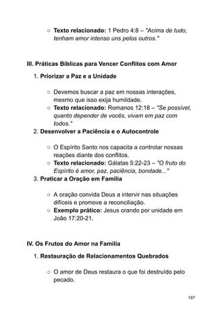 ○ Texto relacionado: 1 Pedro 4:8 – "Acima de tudo,
tenham amor intenso uns pelos outros."
III. Práticas Bíblicas para Vencer Conflitos com Amor
1. Priorizar a Paz e a Unidade
○ Devemos buscar a paz em nossas interações,
mesmo que isso exija humildade.
○ Texto relacionado: Romanos 12:18 – "Se possível,
quanto depender de vocês, vivam em paz com
todos."
2. Desenvolver a Paciência e o Autocontrole
○ O Espírito Santo nos capacita a controlar nossas
reações diante dos conflitos.
○ Texto relacionado: Gálatas 5:22-23 – "O fruto do
Espírito é amor, paz, paciência, bondade..."
3. Praticar a Oração em Família
○ A oração convida Deus a intervir nas situações
difíceis e promove a reconciliação.
○ Exemplo prático: Jesus orando por unidade em
João 17:20-21.
IV. Os Frutos do Amor na Família
1. Restauração de Relacionamentos Quebrados
○ O amor de Deus restaura o que foi destruído pelo
pecado.
197
 