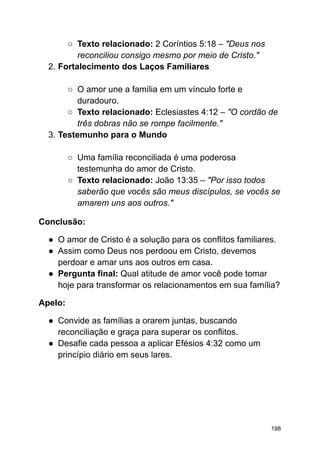 ○ Texto relacionado: 2 Coríntios 5:18 – "Deus nos
reconciliou consigo mesmo por meio de Cristo."
2. Fortalecimento dos Laços Familiares
○ O amor une a família em um vínculo forte e
duradouro.
○ Texto relacionado: Eclesiastes 4:12 – "O cordão de
três dobras não se rompe facilmente."
3. Testemunho para o Mundo
○ Uma família reconciliada é uma poderosa
testemunha do amor de Cristo.
○ Texto relacionado: João 13:35 – "Por isso todos
saberão que vocês são meus discípulos, se vocês se
amarem uns aos outros."
Conclusão:
● O amor de Cristo é a solução para os conflitos familiares.
● Assim como Deus nos perdoou em Cristo, devemos
perdoar e amar uns aos outros em casa.
● Pergunta final: Qual atitude de amor você pode tomar
hoje para transformar os relacionamentos em sua família?
Apelo:
● Convide as famílias a orarem juntas, buscando
reconciliação e graça para superar os conflitos.
● Desafie cada pessoa a aplicar Efésios 4:32 como um
princípio diário em seus lares.
198
 