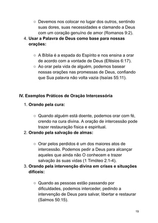 ○ Devemos nos colocar no lugar dos outros, sentindo
suas dores, suas necessidades e clamando a Deus
com um coração genuíno de amor (Romanos 9:2).
4. Usar a Palavra de Deus como base para nossas
orações:
○ A Bíblia é a espada do Espírito e nos ensina a orar
de acordo com a vontade de Deus (Efésios 6:17).
○ Ao orar pela vida de alguém, podemos basear
nossas orações nas promessas de Deus, confiando
que Sua palavra não volta vazia (Isaías 55:11).
IV. Exemplos Práticos de Oração Intercessória
1. Orando pela cura:
○ Quando alguém está doente, podemos orar com fé,
crendo na cura divina. A oração de intercessão pode
trazer restauração física e espiritual.
2. Orando pela salvação de almas:
○ Orar pelos perdidos é um dos maiores atos de
intercessão. Podemos pedir a Deus para alcançar
aqueles que ainda não O conhecem e trazer
salvação às suas vidas (1 Timóteo 2:1-4).
3. Orando pela intervenção divina em crises e situações
difíceis:
○ Quando as pessoas estão passando por
dificuldades, podemos interceder, pedindo a
intervenção de Deus para salvar, libertar e restaurar
(Salmos 50:15).
19
 