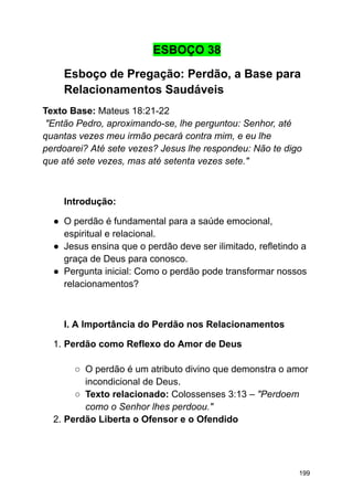 ESBOÇO 38
Esboço de Pregação: Perdão, a Base para
Relacionamentos Saudáveis
Texto Base: Mateus 18:21-22
"Então Pedro, aproximando-se, lhe perguntou: Senhor, até
quantas vezes meu irmão pecará contra mim, e eu lhe
perdoarei? Até sete vezes? Jesus lhe respondeu: Não te digo
que até sete vezes, mas até setenta vezes sete."
Introdução:
● O perdão é fundamental para a saúde emocional,
espiritual e relacional.
● Jesus ensina que o perdão deve ser ilimitado, refletindo a
graça de Deus para conosco.
● Pergunta inicial: Como o perdão pode transformar nossos
relacionamentos?
I. A Importância do Perdão nos Relacionamentos
1. Perdão como Reflexo do Amor de Deus
○ O perdão é um atributo divino que demonstra o amor
incondicional de Deus.
○ Texto relacionado: Colossenses 3:13 – "Perdoem
como o Senhor lhes perdoou."
2. Perdão Liberta o Ofensor e o Ofendido
199
 