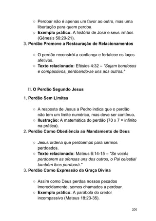 ○ Perdoar não é apenas um favor ao outro, mas uma
libertação para quem perdoa.
○ Exemplo prático: A história de José e seus irmãos
(Gênesis 50:20-21).
3. Perdão Promove a Restauração de Relacionamentos
○ O perdão reconstrói a confiança e fortalece os laços
afetivos.
○ Texto relacionado: Efésios 4:32 – "Sejam bondosos
e compassivos, perdoando-se uns aos outros."
II. O Perdão Segundo Jesus
1. Perdão Sem Limites
○ A resposta de Jesus a Pedro indica que o perdão
não tem um limite numérico, mas deve ser contínuo.
○ Ilustração: A matemática do perdão (70 x 7 = infinito
na prática).
2. Perdão Como Obediência ao Mandamento de Deus
○ Jesus ordena que perdoemos para sermos
perdoados.
○ Texto relacionado: Mateus 6:14-15 – "Se vocês
perdoarem as ofensas uns dos outros, o Pai celestial
também lhes perdoará."
3. Perdão Como Expressão da Graça Divina
○ Assim como Deus perdoa nossos pecados
imerecidamente, somos chamados a perdoar.
○ Exemplo prático: A parábola do credor
incompassivo (Mateus 18:23-35).
200
 