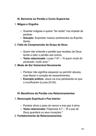 III. Barreiras ao Perdão e Como Superá-las
1. Mágoa e Orgulho
○ Guardar mágoas e querer "ter razão" nos impede de
perdoar.
○ Solução: Submeter nossos sentimentos ao Espírito
Santo.
2. Falta de Compreensão da Graça de Deus
○ Quem não entende o perdão que recebeu de Deus
tende a reter o perdão aos outros.
○ Texto relacionado: Lucas 7:47 – "A quem muito foi
perdoado, muito ama."
3. Medo de Ser Vulnerável Novamente
○ Perdoar não significa esquecer ou permitir abusos,
mas liberar o coração de ressentimentos.
○ Exemplo prático: Jesus na cruz perdoando os que
o crucificaram (Lucas 23:34).
IV. Benefícios do Perdão nos Relacionamentos
1. Renovação Espiritual e Paz Interior
○ Perdoar alivia o peso do rancor e traz paz à alma.
○ Texto relacionado: Filipenses 4:7 – "E a paz de
Deus guardará os seus corações."
2. Fortalecimento de Relacionamentos
201
 