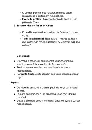 ○ O perdão permite que relacionamentos sejam
restaurados e se tornem mais sólidos.
○ Exemplo prático: A reconciliação de Jacó e Esaú
(Gênesis 33:4).
3. Testemunho do Amor de Cristo
○ O perdão demonstra o caráter de Cristo em nossas
vidas.
○ Texto relacionado: João 13:35 – "Todos saberão
que vocês são meus discípulos, se amarem uns aos
outros."
Conclusão:
● O perdão é essencial para manter relacionamentos
saudáveis e reflete o caráter de Deus em nós.
● Perdoar é uma escolha que traz liberdade, paz e
reconciliação.
● Pergunta final: Existe alguém que você precisa perdoar
hoje?
Apelo:
● Convide as pessoas a orarem pedindo força para liberar
perdão.
● Lembre que perdoar é um processo, mas com Deus é
possível.
● Deixe o exemplo de Cristo inspirar cada coração a buscar
reconciliação.
202
 