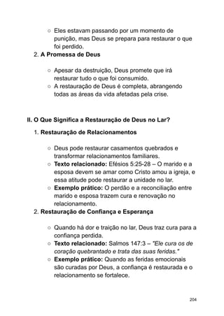 ○ Eles estavam passando por um momento de
punição, mas Deus se prepara para restaurar o que
foi perdido.
2. A Promessa de Deus
○ Apesar da destruição, Deus promete que irá
restaurar tudo o que foi consumido.
○ A restauração de Deus é completa, abrangendo
todas as áreas da vida afetadas pela crise.
II. O Que Significa a Restauração de Deus no Lar?
1. Restauração de Relacionamentos
○ Deus pode restaurar casamentos quebrados e
transformar relacionamentos familiares.
○ Texto relacionado: Efésios 5:25-28 – O marido e a
esposa devem se amar como Cristo amou a igreja, e
essa atitude pode restaurar a unidade no lar.
○ Exemplo prático: O perdão e a reconciliação entre
marido e esposa trazem cura e renovação no
relacionamento.
2. Restauração de Confiança e Esperança
○ Quando há dor e traição no lar, Deus traz cura para a
confiança perdida.
○ Texto relacionado: Salmos 147:3 – "Ele cura os de
coração quebrantado e trata das suas feridas."
○ Exemplo prático: Quando as feridas emocionais
são curadas por Deus, a confiança é restaurada e o
relacionamento se fortalece.
204
 