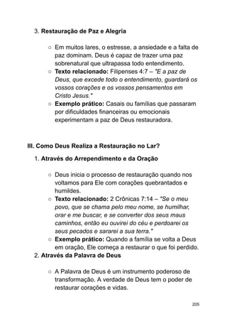 3. Restauração de Paz e Alegria
○ Em muitos lares, o estresse, a ansiedade e a falta de
paz dominam. Deus é capaz de trazer uma paz
sobrenatural que ultrapassa todo entendimento.
○ Texto relacionado: Filipenses 4:7 – "E a paz de
Deus, que excede todo o entendimento, guardará os
vossos corações e os vossos pensamentos em
Cristo Jesus."
○ Exemplo prático: Casais ou famílias que passaram
por dificuldades financeiras ou emocionais
experimentam a paz de Deus restauradora.
III. Como Deus Realiza a Restauração no Lar?
1. Através do Arrependimento e da Oração
○ Deus inicia o processo de restauração quando nos
voltamos para Ele com corações quebrantados e
humildes.
○ Texto relacionado: 2 Crônicas 7:14 – "Se o meu
povo, que se chama pelo meu nome, se humilhar,
orar e me buscar, e se converter dos seus maus
caminhos, então eu ouvirei do céu e perdoarei os
seus pecados e sararei a sua terra."
○ Exemplo prático: Quando a família se volta a Deus
em oração, Ele começa a restaurar o que foi perdido.
2. Através da Palavra de Deus
○ A Palavra de Deus é um instrumento poderoso de
transformação. A verdade de Deus tem o poder de
restaurar corações e vidas.
205
 