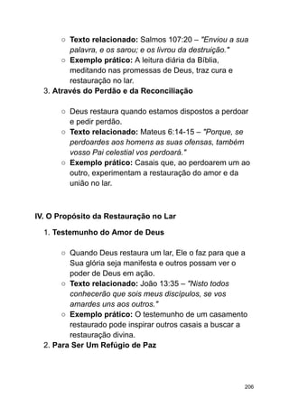 ○ Texto relacionado: Salmos 107:20 – "Enviou a sua
palavra, e os sarou; e os livrou da destruição."
○ Exemplo prático: A leitura diária da Bíblia,
meditando nas promessas de Deus, traz cura e
restauração no lar.
3. Através do Perdão e da Reconciliação
○ Deus restaura quando estamos dispostos a perdoar
e pedir perdão.
○ Texto relacionado: Mateus 6:14-15 – "Porque, se
perdoardes aos homens as suas ofensas, também
vosso Pai celestial vos perdoará."
○ Exemplo prático: Casais que, ao perdoarem um ao
outro, experimentam a restauração do amor e da
união no lar.
IV. O Propósito da Restauração no Lar
1. Testemunho do Amor de Deus
○ Quando Deus restaura um lar, Ele o faz para que a
Sua glória seja manifesta e outros possam ver o
poder de Deus em ação.
○ Texto relacionado: João 13:35 – "Nisto todos
conhecerão que sois meus discípulos, se vos
amardes uns aos outros."
○ Exemplo prático: O testemunho de um casamento
restaurado pode inspirar outros casais a buscar a
restauração divina.
2. Para Ser Um Refúgio de Paz
206
 