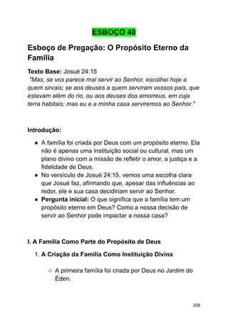 ESBOÇO 40
Esboço de Pregação: O Propósito Eterno da
Família
Texto Base: Josué 24:15
"Mas, se vos parece mal servir ao Senhor, escolhei hoje a
quem sirvais; se aos deuses a quem serviram vossos pais, que
estavam além do rio, ou aos deuses dos amorreus, em cuja
terra habitais; mas eu e a minha casa serviremos ao Senhor."
Introdução:
● A família foi criada por Deus com um propósito eterno. Ela
não é apenas uma instituição social ou cultural, mas um
plano divino com a missão de refletir o amor, a justiça e a
fidelidade de Deus.
● No versículo de Josué 24:15, vemos uma escolha clara
que Josué faz, afirmando que, apesar das influências ao
redor, ele e sua casa decidiriam servir ao Senhor.
● Pergunta inicial: O que significa que a família tem um
propósito eterno em Deus? Como a nossa decisão de
servir ao Senhor pode impactar a nossa casa?
I. A Família Como Parte do Propósito de Deus
1. A Criação da Família Como Instituição Divina
○ A primeira família foi criada por Deus no Jardim do
Éden.
208
 