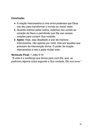 Conclusão:
● A oração intercessória é uma arma poderosa que Deus
nos deu para transformar o mundo ao nosso redor.
● Quando oramos pelos outros, estamos nos unindo ao
coração de Deus e permitindo que Ele use nossas
orações para cumprir Sua vontade.
● Apelo: Hoje, seja desafiado a orar de maneira
intercessória, não apenas por você, mas por aqueles que
precisam de intervenção divina. O poder da oração
intercessória é real e pode mudar tudo.
Versículo Final: 1 João 5:14
"E esta é a confiança que temos para com Ele, que, se
pedirmos alguma coisa segundo a Sua vontade, Ele nos ouve."
20
 