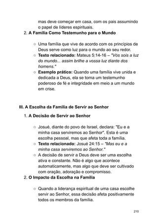 mas deve começar em casa, com os pais assumindo
o papel de líderes espirituais.
2. A Família Como Testemunho para o Mundo
○ Uma família que vive de acordo com os princípios de
Deus serve como luz para o mundo ao seu redor.
○ Texto relacionado: Mateus 5:14-16 – "Vós sois a luz
do mundo... assim brilhe a vossa luz diante dos
homens."
○ Exemplo prático: Quando uma família vive unida e
dedicada a Deus, ela se torna um testemunho
poderoso de fé e integridade em meio a um mundo
em crise.
III. A Escolha da Família de Servir ao Senhor
1. A Decisão de Servir ao Senhor
○ Josué, diante do povo de Israel, declara: "Eu e a
minha casa serviremos ao Senhor". Esta é uma
escolha pessoal, mas que afeta toda a família.
○ Texto relacionado: Josué 24:15 – "Mas eu e a
minha casa serviremos ao Senhor."
○ A decisão de servir a Deus deve ser uma escolha
ativa e constante. Não é algo que acontece
automaticamente, mas algo que deve ser cultivado
com oração, adoração e compromisso.
2. O Impacto da Escolha na Família
○ Quando a liderança espiritual de uma casa escolhe
servir ao Senhor, essa decisão afeta positivamente
todos os membros da família.
210
 