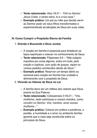 ○ Texto relacionado: Atos 16:31 – "Crê no Senhor
Jesus Cristo, e serás salvo, tu e a tua casa."
○ Exemplo prático: Um pai ou mãe que decide servir
ao Senhor pode ver seus filhos transformados e
experimentando as bênçãos de Deus em suas vidas.
IV. Como Cumprir o Propósito Eterno da Família
1. Orando e Buscando a Deus Juntos
○ A oração em família é essencial para fortalecer os
laços espirituais e crescer no conhecimento de Deus.
○ Texto relacionado: Filipenses 4:6 – "Não estejais
inquietos por coisa alguma, antes em tudo, pela
oração e súplicas, com ação de graças, sejam os
vossos pedidos conhecidos diante de Deus."
○ Exemplo prático: Reservar um tempo diário ou
semanal para oração em família traz unidade e
alinhamento com o propósito de Deus.
2. Vivendo os Valores de Deus no Lar
○ A família deve ser um reflexo dos valores que Deus
ensina na Sua Palavra.
○ Texto relacionado: Colossenses 3:18-21 – "Vós,
mulheres, sede submissas a vossos maridos, como
convém no Senhor. Vós, maridos, amai vossas
mulheres..."
○ Exemplo prático: Colocar em prática a paciência, o
perdão, a humildade e o amor no ambiente familiar
garante que a casa seja construída sobre os
princípios de Deus.
211
 