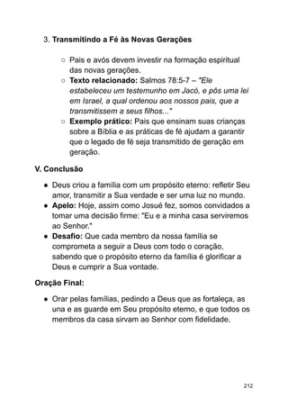 3. Transmitindo a Fé às Novas Gerações
○ Pais e avós devem investir na formação espiritual
das novas gerações.
○ Texto relacionado: Salmos 78:5-7 – "Ele
estabeleceu um testemunho em Jacó, e pôs uma lei
em Israel, a qual ordenou aos nossos pais, que a
transmitissem a seus filhos..."
○ Exemplo prático: Pais que ensinam suas crianças
sobre a Bíblia e as práticas de fé ajudam a garantir
que o legado de fé seja transmitido de geração em
geração.
V. Conclusão
● Deus criou a família com um propósito eterno: refletir Seu
amor, transmitir a Sua verdade e ser uma luz no mundo.
● Apelo: Hoje, assim como Josué fez, somos convidados a
tomar uma decisão firme: "Eu e a minha casa serviremos
ao Senhor."
● Desafio: Que cada membro da nossa família se
comprometa a seguir a Deus com todo o coração,
sabendo que o propósito eterno da família é glorificar a
Deus e cumprir a Sua vontade.
Oração Final:
● Orar pelas famílias, pedindo a Deus que as fortaleça, as
una e as guarde em Seu propósito eterno, e que todos os
membros da casa sirvam ao Senhor com fidelidade.
212
 