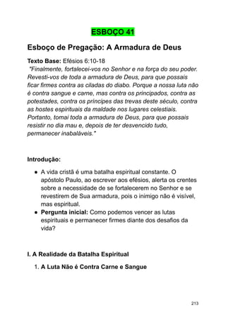 ESBOÇO 41
Esboço de Pregação: A Armadura de Deus
Texto Base: Efésios 6:10-18
"Finalmente, fortalecei-vos no Senhor e na força do seu poder.
Revesti-vos de toda a armadura de Deus, para que possais
ficar firmes contra as ciladas do diabo. Porque a nossa luta não
é contra sangue e carne, mas contra os principados, contra as
potestades, contra os príncipes das trevas deste século, contra
as hostes espirituais da maldade nos lugares celestiais.
Portanto, tomai toda a armadura de Deus, para que possais
resistir no dia mau e, depois de ter desvencido tudo,
permanecer inabaláveis."
Introdução:
● A vida cristã é uma batalha espiritual constante. O
apóstolo Paulo, ao escrever aos efésios, alerta os crentes
sobre a necessidade de se fortalecerem no Senhor e se
revestirem de Sua armadura, pois o inimigo não é visível,
mas espiritual.
● Pergunta inicial: Como podemos vencer as lutas
espirituais e permanecer firmes diante dos desafios da
vida?
I. A Realidade da Batalha Espiritual
1. A Luta Não é Contra Carne e Sangue
213
 