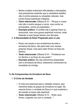 ○ Muitos cristãos enfrentam dificuldades e tribulações,
mas precisamos entender que a verdadeira batalha
não é contra pessoas ou situações naturais, mas
contra forças espirituais malignas.
○ Texto relacionado: Efésios 6:12 – "Porque a nossa
luta não é contra sangue e carne, mas contra os
principados, contra as potestades..."
○ Exemplo prático: O conflito não é apenas físico ou
emocional, mas uma guerra espiritual invisível, onde
Satanás e suas forças tentam nos derrubar.
2. A Necessidade de Estar Preparado para a Luta
○ Paulo nos exorta a nos revestirmos de toda a
armadura de Deus, não para lutar com nossas
próprias forças, mas para estar firmes na força do
Senhor.
○ Texto relacionado: Efésios 6:10 – "Fortalecei-vos
no Senhor e na força do seu poder."
○ Exemplo prático: Se não estivermos preparados
com a armadura de Deus, estaremos vulneráveis às
investidas do inimigo.
II. Os Componentes da Armadura de Deus
1. O Cinto da Verdade
○ O cinto era essencial para o soldado romano, pois
mantinha todas as peças da armadura no lugar. Da
mesma forma, a verdade de Deus é o que sustenta e
dá coesão à nossa vida espiritual.
○ Texto relacionado: Efésios 6:14 – "Estai, pois,
firmes, cingindo-vos com a verdade..."
214
 