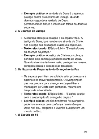 ○ Exemplo prático: A verdade de Deus é o que nos
protege contra as mentiras do inimigo. Quando
vivemos segundo a verdade de Deus,
permanecemos firmes e imunes às falsas doutrinas e
enganos.
2. A Couraça da Justiça
○ A couraça protege o coração e os órgãos vitais. A
justiça de Deus, que recebemos através de Cristo,
nos protege das acusações e ataques espirituais.
○ Texto relacionado: Efésios 6:14 – "E vestindo-vos
da couraça da justiça."
○ Exemplo prático: A justiça de Cristo nos cobre, e
por meio dela somos justificados diante de Deus.
Quando vivemos de forma justa, protegemos nossos
corações contra o pecado e as tentações.
3. Os Sapatos da Preparação do Evangelho da Paz
○ Os sapatos permitem ao soldado estar pronto para a
batalha e se mover rapidamente. O evangelho da
paz nos prepara para avançar e compartilhar a
mensagem de Cristo com confiança, mesmo em
tempos de adversidade.
○ Texto relacionado: Efésios 6:15 – "E calçai os pés
com a preparação do evangelho da paz."
○ Exemplo prático: Ao nos firmarmos no evangelho,
podemos avançar com confiança na missão que
Deus nos deu, pregando e vivendo Sua paz em um
mundo caótico.
4. O Escudo da Fé
215
 