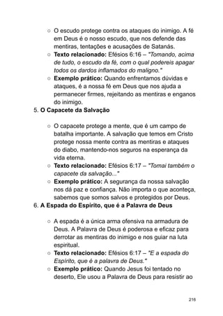 ○ O escudo protege contra os ataques do inimigo. A fé
em Deus é o nosso escudo, que nos defende das
mentiras, tentações e acusações de Satanás.
○ Texto relacionado: Efésios 6:16 – "Tomando, acima
de tudo, o escudo da fé, com o qual podereis apagar
todos os dardos inflamados do maligno."
○ Exemplo prático: Quando enfrentamos dúvidas e
ataques, é a nossa fé em Deus que nos ajuda a
permanecer firmes, rejeitando as mentiras e enganos
do inimigo.
5. O Capacete da Salvação
○ O capacete protege a mente, que é um campo de
batalha importante. A salvação que temos em Cristo
protege nossa mente contra as mentiras e ataques
do diabo, mantendo-nos seguros na esperança da
vida eterna.
○ Texto relacionado: Efésios 6:17 – "Tomai também o
capacete da salvação..."
○ Exemplo prático: A segurança da nossa salvação
nos dá paz e confiança. Não importa o que aconteça,
sabemos que somos salvos e protegidos por Deus.
6. A Espada do Espírito, que é a Palavra de Deus
○ A espada é a única arma ofensiva na armadura de
Deus. A Palavra de Deus é poderosa e eficaz para
derrotar as mentiras do inimigo e nos guiar na luta
espiritual.
○ Texto relacionado: Efésios 6:17 – "E a espada do
Espírito, que é a palavra de Deus."
○ Exemplo prático: Quando Jesus foi tentado no
deserto, Ele usou a Palavra de Deus para resistir ao
216
 