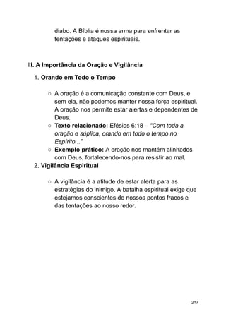 diabo. A Bíblia é nossa arma para enfrentar as
tentações e ataques espirituais.
III. A Importância da Oração e Vigilância
1. Orando em Todo o Tempo
○ A oração é a comunicação constante com Deus, e
sem ela, não podemos manter nossa força espiritual.
A oração nos permite estar alertas e dependentes de
Deus.
○ Texto relacionado: Efésios 6:18 – "Com toda a
oração e súplica, orando em todo o tempo no
Espírito..."
○ Exemplo prático: A oração nos mantém alinhados
com Deus, fortalecendo-nos para resistir ao mal.
2. Vigilância Espiritual
○ A vigilância é a atitude de estar alerta para as
estratégias do inimigo. A batalha espiritual exige que
estejamos conscientes de nossos pontos fracos e
das tentações ao nosso redor.
217
 