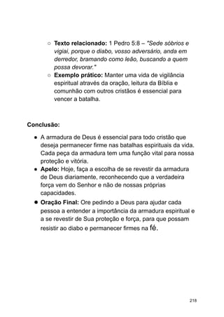 ○ Texto relacionado: 1 Pedro 5:8 – "Sede sóbrios e
vigiai, porque o diabo, vosso adversário, anda em
derredor, bramando como leão, buscando a quem
possa devorar."
○ Exemplo prático: Manter uma vida de vigilância
espiritual através da oração, leitura da Bíblia e
comunhão com outros cristãos é essencial para
vencer a batalha.
Conclusão:
● A armadura de Deus é essencial para todo cristão que
deseja permanecer firme nas batalhas espirituais da vida.
Cada peça da armadura tem uma função vital para nossa
proteção e vitória.
● Apelo: Hoje, faça a escolha de se revestir da armadura
de Deus diariamente, reconhecendo que a verdadeira
força vem do Senhor e não de nossas próprias
capacidades.
● Oração Final: Ore pedindo a Deus para ajudar cada
pessoa a entender a importância da armadura espiritual e
a se revestir de Sua proteção e força, para que possam
resistir ao diabo e permanecer firmes na fé.
218
 