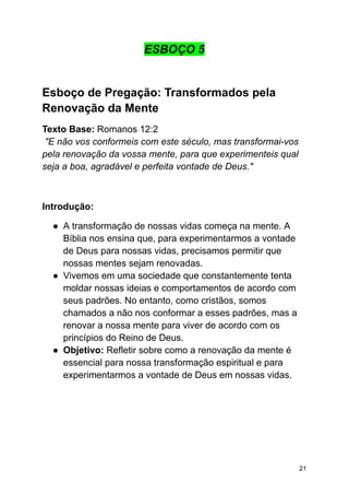 ESBOÇO 5
Esboço de Pregação: Transformados pela
Renovação da Mente
Texto Base: Romanos 12:2
"E não vos conformeis com este século, mas transformai-vos
pela renovação da vossa mente, para que experimenteis qual
seja a boa, agradável e perfeita vontade de Deus."
Introdução:
● A transformação de nossas vidas começa na mente. A
Bíblia nos ensina que, para experimentarmos a vontade
de Deus para nossas vidas, precisamos permitir que
nossas mentes sejam renovadas.
● Vivemos em uma sociedade que constantemente tenta
moldar nossas ideias e comportamentos de acordo com
seus padrões. No entanto, como cristãos, somos
chamados a não nos conformar a esses padrões, mas a
renovar a nossa mente para viver de acordo com os
princípios do Reino de Deus.
● Objetivo: Refletir sobre como a renovação da mente é
essencial para nossa transformação espiritual e para
experimentarmos a vontade de Deus em nossas vidas.
21
 