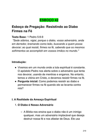 ESBOÇO 42
Esboço de Pregação: Resistindo ao Diabo
Firmes na Fé
Texto Base: 1 Pedro 5:8-9
"Sede sóbrios, vigiai, porque o diabo, vosso adversário, anda
em derredor, bramando como leão, buscando a quem possa
devorar; ao qual resisti, firmes na fé, sabendo que os mesmos
sofrimentos se accomplish em vossos irmãos no mundo."
Introdução:
● Vivemos em um mundo onde a luta espiritual é constante.
O apóstolo Pedro nos alerta sobre o adversário que tenta
nos devorar, usando de mentiras e enganos. No entanto,
temos a vitória em Cristo, e devemos resistir firmes na fé.
● Pergunta inicial: Como podemos resistir ao diabo e
permanecer firmes na fé quando ele se levanta contra
nós?
I. A Realidade da Ameaça Espiritual
1. O Diabo é Nosso Adversário
○ A Bíblia nos ensina que o diabo não é um inimigo
qualquer, mas um adversário implacável que deseja
destruir nossa fé e nos afastar de Deus. Ele usa
219
 