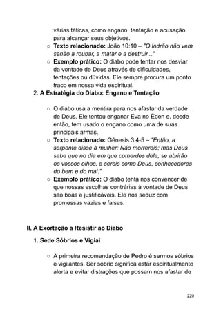 várias táticas, como engano, tentação e acusação,
para alcançar seus objetivos.
○ Texto relacionado: João 10:10 – "O ladrão não vem
senão a roubar, a matar e a destruir..."
○ Exemplo prático: O diabo pode tentar nos desviar
da vontade de Deus através de dificuldades,
tentações ou dúvidas. Ele sempre procura um ponto
fraco em nossa vida espiritual.
2. A Estratégia do Diabo: Engano e Tentação
○ O diabo usa a mentira para nos afastar da verdade
de Deus. Ele tentou enganar Eva no Éden e, desde
então, tem usado o engano como uma de suas
principais armas.
○ Texto relacionado: Gênesis 3:4-5 – "Então, a
serpente disse à mulher: Não morrereis; mas Deus
sabe que no dia em que comerdes dele, se abrirão
os vossos olhos, e sereis como Deus, conhecedores
do bem e do mal."
○ Exemplo prático: O diabo tenta nos convencer de
que nossas escolhas contrárias à vontade de Deus
são boas e justificáveis. Ele nos seduz com
promessas vazias e falsas.
II. A Exortação a Resistir ao Diabo
1. Sede Sóbrios e Vigiai
○ A primeira recomendação de Pedro é sermos sóbrios
e vigilantes. Ser sóbrio significa estar espiritualmente
alerta e evitar distrações que possam nos afastar de
220
 
