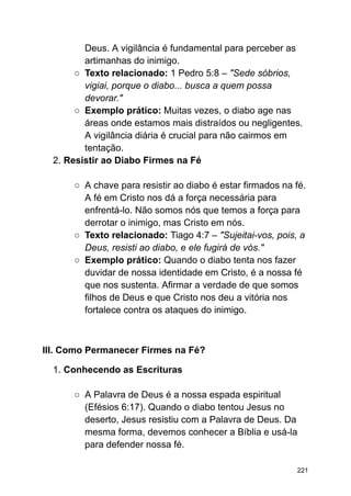 Deus. A vigilância é fundamental para perceber as
artimanhas do inimigo.
○ Texto relacionado: 1 Pedro 5:8 – "Sede sóbrios,
vigiai, porque o diabo... busca a quem possa
devorar."
○ Exemplo prático: Muitas vezes, o diabo age nas
áreas onde estamos mais distraídos ou negligentes.
A vigilância diária é crucial para não cairmos em
tentação.
2. Resistir ao Diabo Firmes na Fé
○ A chave para resistir ao diabo é estar firmados na fé.
A fé em Cristo nos dá a força necessária para
enfrentá-lo. Não somos nós que temos a força para
derrotar o inimigo, mas Cristo em nós.
○ Texto relacionado: Tiago 4:7 – "Sujeitai-vos, pois, a
Deus, resisti ao diabo, e ele fugirá de vós."
○ Exemplo prático: Quando o diabo tenta nos fazer
duvidar de nossa identidade em Cristo, é a nossa fé
que nos sustenta. Afirmar a verdade de que somos
filhos de Deus e que Cristo nos deu a vitória nos
fortalece contra os ataques do inimigo.
III. Como Permanecer Firmes na Fé?
1. Conhecendo as Escrituras
○ A Palavra de Deus é a nossa espada espiritual
(Efésios 6:17). Quando o diabo tentou Jesus no
deserto, Jesus resistiu com a Palavra de Deus. Da
mesma forma, devemos conhecer a Bíblia e usá-la
para defender nossa fé.
221
 