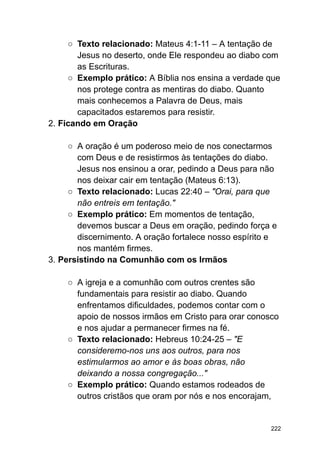 ○ Texto relacionado: Mateus 4:1-11 – A tentação de
Jesus no deserto, onde Ele respondeu ao diabo com
as Escrituras.
○ Exemplo prático: A Bíblia nos ensina a verdade que
nos protege contra as mentiras do diabo. Quanto
mais conhecemos a Palavra de Deus, mais
capacitados estaremos para resistir.
2. Ficando em Oração
○ A oração é um poderoso meio de nos conectarmos
com Deus e de resistirmos às tentações do diabo.
Jesus nos ensinou a orar, pedindo a Deus para não
nos deixar cair em tentação (Mateus 6:13).
○ Texto relacionado: Lucas 22:40 – "Orai, para que
não entreis em tentação."
○ Exemplo prático: Em momentos de tentação,
devemos buscar a Deus em oração, pedindo força e
discernimento. A oração fortalece nosso espírito e
nos mantém firmes.
3. Persistindo na Comunhão com os Irmãos
○ A igreja e a comunhão com outros crentes são
fundamentais para resistir ao diabo. Quando
enfrentamos dificuldades, podemos contar com o
apoio de nossos irmãos em Cristo para orar conosco
e nos ajudar a permanecer firmes na fé.
○ Texto relacionado: Hebreus 10:24-25 – "E
consideremo-nos uns aos outros, para nos
estimularmos ao amor e às boas obras, não
deixando a nossa congregação..."
○ Exemplo prático: Quando estamos rodeados de
outros cristãos que oram por nós e nos encorajam,
222
 