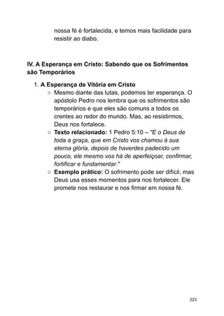 nossa fé é fortalecida, e temos mais facilidade para
resistir ao diabo.
IV. A Esperança em Cristo: Sabendo que os Sofrimentos
são Temporários
1. A Esperança de Vitória em Cristo
○ Mesmo diante das lutas, podemos ter esperança. O
apóstolo Pedro nos lembra que os sofrimentos são
temporários e que eles são comuns a todos os
crentes ao redor do mundo. Mas, ao resistirmos,
Deus nos fortalece.
○ Texto relacionado: 1 Pedro 5:10 – "E o Deus de
toda a graça, que em Cristo vos chamou à sua
eterna glória, depois de haverdes padecido um
pouco, ele mesmo vos há de aperfeiçoar, confirmar,
fortificar e fundamentar."
○ Exemplo prático: O sofrimento pode ser difícil, mas
Deus usa esses momentos para nos fortalecer. Ele
promete nos restaurar e nos firmar em nossa fé.
223
 