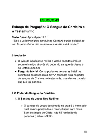 ESBOÇO 43
Esboço de Pregação: O Sangue do Cordeiro e
o Testemunho
Texto Base: Apocalipse 12:11
"Eles o venceram pelo sangue do Cordeiro e pela palavra do
seu testemunho; e não amaram a sua vida até à morte."
Introdução:
● O livro de Apocalipse revela a vitória final dos crentes
sobre o inimigo através do poder do sangue de Jesus e
do testemunho fiel.
● Pergunta inicial: Como podemos vencer as batalhas
espirituais do nosso dia a dia? A resposta está no poder
do sangue de Cristo e no testemunho que damos daquilo
que Ele fez por nós.
I. O Poder do Sangue do Cordeiro
1. O Sangue de Jesus Nos Redime
○ O sangue de Jesus derramado na cruz é o meio pelo
qual somos perdoados e reconciliados com Deus.
Sem o sangue de Cristo, não há remissão de
pecados (Hebreus 9:22).
225
 