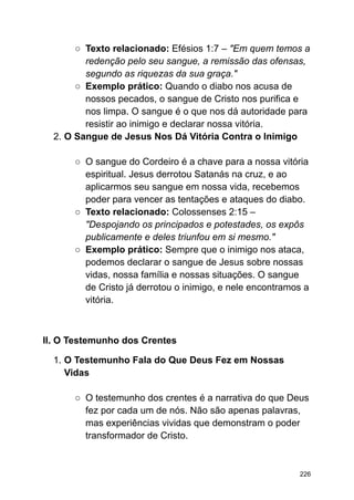 ○ Texto relacionado: Efésios 1:7 – "Em quem temos a
redenção pelo seu sangue, a remissão das ofensas,
segundo as riquezas da sua graça."
○ Exemplo prático: Quando o diabo nos acusa de
nossos pecados, o sangue de Cristo nos purifica e
nos limpa. O sangue é o que nos dá autoridade para
resistir ao inimigo e declarar nossa vitória.
2. O Sangue de Jesus Nos Dá Vitória Contra o Inimigo
○ O sangue do Cordeiro é a chave para a nossa vitória
espiritual. Jesus derrotou Satanás na cruz, e ao
aplicarmos seu sangue em nossa vida, recebemos
poder para vencer as tentações e ataques do diabo.
○ Texto relacionado: Colossenses 2:15 –
"Despojando os principados e potestades, os expôs
publicamente e deles triunfou em si mesmo."
○ Exemplo prático: Sempre que o inimigo nos ataca,
podemos declarar o sangue de Jesus sobre nossas
vidas, nossa família e nossas situações. O sangue
de Cristo já derrotou o inimigo, e nele encontramos a
vitória.
II. O Testemunho dos Crentes
1. O Testemunho Fala do Que Deus Fez em Nossas
Vidas
○ O testemunho dos crentes é a narrativa do que Deus
fez por cada um de nós. Não são apenas palavras,
mas experiências vividas que demonstram o poder
transformador de Cristo.
226
 