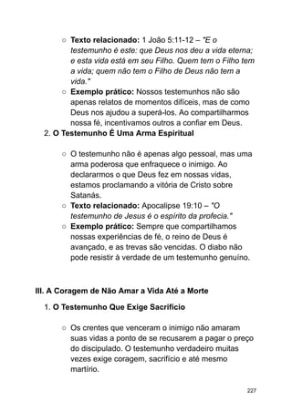 ○ Texto relacionado: 1 João 5:11-12 – "E o
testemunho é este: que Deus nos deu a vida eterna;
e esta vida está em seu Filho. Quem tem o Filho tem
a vida; quem não tem o Filho de Deus não tem a
vida."
○ Exemplo prático: Nossos testemunhos não são
apenas relatos de momentos difíceis, mas de como
Deus nos ajudou a superá-los. Ao compartilharmos
nossa fé, incentivamos outros a confiar em Deus.
2. O Testemunho É Uma Arma Espiritual
○ O testemunho não é apenas algo pessoal, mas uma
arma poderosa que enfraquece o inimigo. Ao
declararmos o que Deus fez em nossas vidas,
estamos proclamando a vitória de Cristo sobre
Satanás.
○ Texto relacionado: Apocalipse 19:10 – "O
testemunho de Jesus é o espírito da profecia."
○ Exemplo prático: Sempre que compartilhamos
nossas experiências de fé, o reino de Deus é
avançado, e as trevas são vencidas. O diabo não
pode resistir à verdade de um testemunho genuíno.
III. A Coragem de Não Amar a Vida Até a Morte
1. O Testemunho Que Exige Sacrifício
○ Os crentes que venceram o inimigo não amaram
suas vidas a ponto de se recusarem a pagar o preço
do discipulado. O testemunho verdadeiro muitas
vezes exige coragem, sacrifício e até mesmo
martírio.
227
 