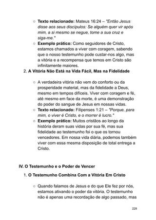 ○ Texto relacionado: Mateus 16:24 – "Então Jesus
disse aos seus discípulos: Se alguém quer vir após
mim, a si mesmo se negue, tome a sua cruz e
siga-me."
○ Exemplo prático: Como seguidores de Cristo,
estamos chamados a viver com coragem, sabendo
que o nosso testemunho pode custar-nos algo, mas
a vitória e a recompensa que temos em Cristo são
infinitamente maiores.
2. A Vitória Não Está na Vida Fácil, Mas na Fidelidade
○ A verdadeira vitória não vem do conforto ou da
prosperidade material, mas da fidelidade a Deus,
mesmo em tempos difíceis. Viver com coragem e fé,
até mesmo em face da morte, é uma demonstração
do poder do sangue de Jesus em nossas vidas.
○ Texto relacionado: Filipenses 1:21 – "Porque, para
mim, o viver é Cristo, e o morrer é lucro."
○ Exemplo prático: Muitos cristãos ao longo da
história deram suas vidas por sua fé, mas sua
fidelidade ao testemunho foi o que os tornou
vencedores. Em nossa vida diária, podemos também
viver com essa mesma disposição de total entrega a
Cristo.
IV. O Testemunho e o Poder de Vencer
1. O Testemunho Combina Com a Vitória Em Cristo
○ Quando falamos de Jesus e do que Ele fez por nós,
estamos ativando o poder da vitória. O testemunho
não é apenas uma recordação de algo passado, mas
228
 
