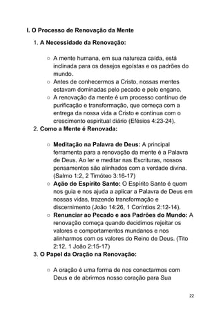 I. O Processo de Renovação da Mente
1. A Necessidade da Renovação:
○ A mente humana, em sua natureza caída, está
inclinada para os desejos egoístas e os padrões do
mundo.
○ Antes de conhecermos a Cristo, nossas mentes
estavam dominadas pelo pecado e pelo engano.
○ A renovação da mente é um processo contínuo de
purificação e transformação, que começa com a
entrega da nossa vida a Cristo e continua com o
crescimento espiritual diário (Efésios 4:23-24).
2. Como a Mente é Renovada:
○ Meditação na Palavra de Deus: A principal
ferramenta para a renovação da mente é a Palavra
de Deus. Ao ler e meditar nas Escrituras, nossos
pensamentos são alinhados com a verdade divina.
(Salmo 1:2, 2 Timóteo 3:16-17)
○ Ação do Espírito Santo: O Espírito Santo é quem
nos guia e nos ajuda a aplicar a Palavra de Deus em
nossas vidas, trazendo transformação e
discernimento (João 14:26, 1 Coríntios 2:12-14).
○ Renunciar ao Pecado e aos Padrões do Mundo: A
renovação começa quando decidimos rejeitar os
valores e comportamentos mundanos e nos
alinharmos com os valores do Reino de Deus. (Tito
2:12, 1 João 2:15-17)
3. O Papel da Oração na Renovação:
○ A oração é uma forma de nos conectarmos com
Deus e de abrirmos nosso coração para Sua
22
 