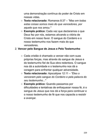 uma demonstração contínua do poder de Cristo em
nossas vidas.
○ Texto relacionado: Romanos 8:37 – "Mas em todas
estas coisas somos mais do que vencedores, por
aquele que nos amou."
○ Exemplo prático: Cada vez que declaramos o que
Deus fez por nós, estamos ativando a vitória de
Cristo em nosso favor. O sangue do Cordeiro e o
nosso testemunho nos fazem mais do que
vencedores.
2. Vencer pelo Sangue de Jesus e Pelo Testemunho
○ Cada cristão é chamado a vencer não com suas
próprias forças, mas através do sangue de Jesus e
do testemunho fiel de Sua obra redentora. O sangue
nos dá a autoridade e o testemunho nos dá a
coragem para enfrentar qualquer adversidade.
○ Texto relacionado: Apocalipse 12:11 – "Eles o
venceram pelo sangue do Cordeiro e pela palavra do
seu testemunho..."
○ Exemplo prático: Quando passamos por
dificuldades e tentativas de enfraquecer nossa fé, é o
sangue de Jesus que nos dá a força para continuar e
o nosso testemunho de fé que nos capacita a resistir
e avançar.
229
 