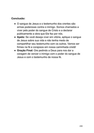 Conclusão:
● O sangue de Jesus e o testemunho dos crentes são
armas poderosas contra o inimigo. Somos chamados a
viver pelo poder do sangue de Cristo e a declarar
publicamente a obra que Ele fez por nós.
● Apelo: Se você deseja viver em vitória, aplique o sangue
de Jesus sobre sua vida e não tenha medo de
compartilhar seu testemunho com os outros. Vamos ser
firmes na fé e corajosos em nossa caminhada cristã!
● Oração Final: Ore pedindo a Deus para nos dar a
coragem de vencer o inimigo com o poder do sangue de
Jesus e com o testemunho de nossa fé.
230
 