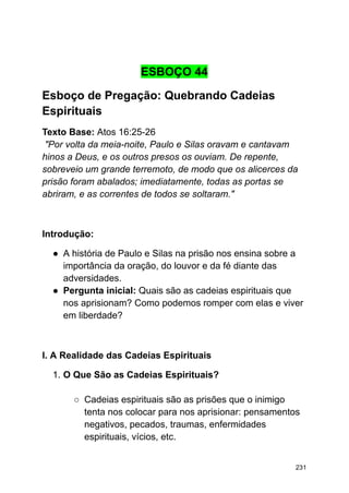 ESBOÇO 44
Esboço de Pregação: Quebrando Cadeias
Espirituais
Texto Base: Atos 16:25-26
"Por volta da meia-noite, Paulo e Silas oravam e cantavam
hinos a Deus, e os outros presos os ouviam. De repente,
sobreveio um grande terremoto, de modo que os alicerces da
prisão foram abalados; imediatamente, todas as portas se
abriram, e as correntes de todos se soltaram."
Introdução:
● A história de Paulo e Silas na prisão nos ensina sobre a
importância da oração, do louvor e da fé diante das
adversidades.
● Pergunta inicial: Quais são as cadeias espirituais que
nos aprisionam? Como podemos romper com elas e viver
em liberdade?
I. A Realidade das Cadeias Espirituais
1. O Que São as Cadeias Espirituais?
○ Cadeias espirituais são as prisões que o inimigo
tenta nos colocar para nos aprisionar: pensamentos
negativos, pecados, traumas, enfermidades
espirituais, vícios, etc.
231
 