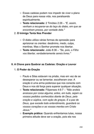 ○ Essas cadeias podem nos impedir de viver o plano
de Deus para nossa vida, nos paralisando
espiritualmente.
○ Texto relacionado: 2 Timóteo 2:26 – "E, assim,
venham a recuperar-se do laço do diabo, em que se
encontram presos, por vontade dele."
2. O Inimigo Tenta Nos Prender
○ O diabo utiliza várias formas de opressão para
aprisionar os crentes: desânimo, medo, culpa,
mentiras. Mas o Senhor promete nos libertar.
○ Texto relacionado: João 8:36 – "Se, pois, o Filho
vos libertar, verdadeiramente sereis livres."
II. A Chave para Quebrar as Cadeias: Oração e Louvor
1. O Poder da Oração
○ Paulo e Silas estavam na prisão, mas em vez de se
desesperar ou se lamentar, escolheram orar. A
oração é uma arma poderosa que nos conecta com
Deus e nos dá força para superar qualquer situação.
○ Texto relacionado: Filipenses 4:6-7 – "Não andeis
ansiosos por coisa alguma; antes, em tudo, sejam os
vossos pedidos conhecidos diante de Deus, pela
oração e súplica, com ação de graças. E a paz de
Deus, que excede todo entendimento, guardará os
vossos corações e as vossas mentes em Cristo
Jesus."
○ Exemplo prático: Quando enfrentamos lutas, nossa
primeira atitude deve ser a oração, pois ela nos
232
 