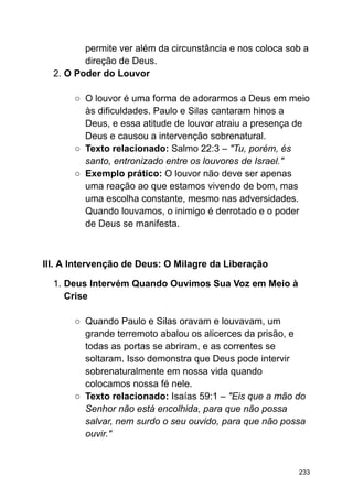 permite ver além da circunstância e nos coloca sob a
direção de Deus.
2. O Poder do Louvor
○ O louvor é uma forma de adorarmos a Deus em meio
às dificuldades. Paulo e Silas cantaram hinos a
Deus, e essa atitude de louvor atraiu a presença de
Deus e causou a intervenção sobrenatural.
○ Texto relacionado: Salmo 22:3 – "Tu, porém, és
santo, entronizado entre os louvores de Israel."
○ Exemplo prático: O louvor não deve ser apenas
uma reação ao que estamos vivendo de bom, mas
uma escolha constante, mesmo nas adversidades.
Quando louvamos, o inimigo é derrotado e o poder
de Deus se manifesta.
III. A Intervenção de Deus: O Milagre da Liberação
1. Deus Intervém Quando Ouvimos Sua Voz em Meio à
Crise
○ Quando Paulo e Silas oravam e louvavam, um
grande terremoto abalou os alicerces da prisão, e
todas as portas se abriram, e as correntes se
soltaram. Isso demonstra que Deus pode intervir
sobrenaturalmente em nossa vida quando
colocamos nossa fé nele.
○ Texto relacionado: Isaías 59:1 – "Eis que a mão do
Senhor não está encolhida, para que não possa
salvar, nem surdo o seu ouvido, para que não possa
ouvir."
233
 