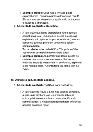 ○ Exemplo prático: Deus não é limitado pelas
circunstâncias. Quando oramos e louvamos com fé,
Ele se move em nosso favor, quebrando as cadeias
e trazendo a libertação.
2. A Liberdade em Cristo é Completa
○ A libertação que Deus proporciona não é apenas
parcial, mas total. Quando Ele quebra as cadeias
espirituais, não apenas as portas se abrem, mas as
correntes que nos prendem também se soltam
completamente.
○ Texto relacionado: João 8:36 – "Se, pois, o Filho
vos libertar, verdadeiramente sereis livres."
○ Exemplo prático: Ao permitir que Deus quebre as
cadeias que nos aprisionam, somos libertos em
todas as áreas de nossa vida — emocional, espiritual
e até mesmo física. A verdadeira liberdade vem de
Cristo.
IV. O Impacto da Liberdade Espiritual
1. A Liberdade em Cristo Testifica para os Outros
○ A libertação de Paulo e Silas não apenas beneficiou
a eles, mas também teve um impacto sobre os
outros prisioneiros e sobre o carcereiro. Quando
somos libertos, a nossa liberdade também influencia
aqueles ao nosso redor.
234
 